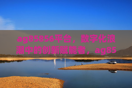 ag85856平台,数字化浪潮中的创新赋能者,ag85856平台,数字化浪潮中的创新赋能者 ag85856平台,数字化浪潮中的创新赋能者,ag85856平台,数字化浪潮中的创新赋能者