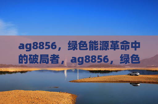 ag8856,绿色能源革命中的破局者,ag8856,绿色能源革命的破局者 ag8856,绿色能源革命中的破局者,ag8856,绿色能源革命的破局者