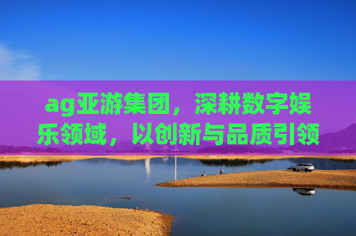 ag亚游集团,深耕数字娱乐领域,以创新与品质引领行业新风向,AG亚游集团,数字娱乐领域创新品质引领者 ag亚游集团,深耕数字娱乐领域,以创新与品质引领行业新风向,AG亚游集团,数字娱乐领域创新品质引领者