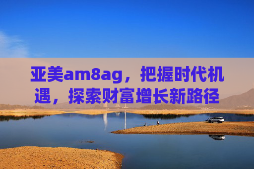 亚美am8ag,把握时代机遇,探索财富增长新路径 亚美am8ag,把握时代机遇,探索财富增长新路径