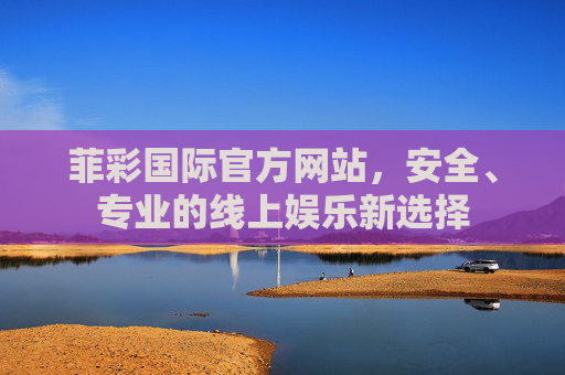 菲彩国际官方网站,安全、专业的线上娱乐新选择 菲彩国际官方网站,安全、专业的线上娱乐新选择