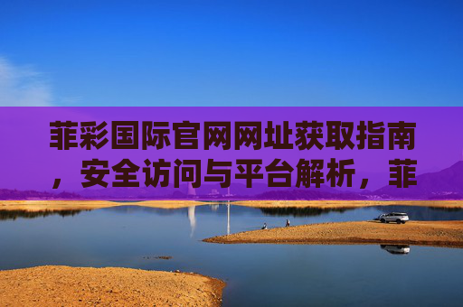 菲彩国际官网网址获取指南,安全访问与平台解析,菲彩国际官网网址获取指南,安全访问与平台解析 菲彩国际官网网址获取指南,安全访问与平台解析,菲彩国际官网网址获取指南,安全访问与平台解析