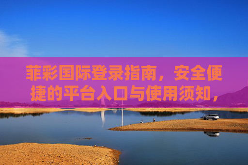 菲彩国际登录指南,安全便捷的平台入口与使用须知,菲彩国际登录指南,安全便捷的平台入口与使用须知 菲彩国际登录指南,安全便捷的平台入口与使用须知,菲彩国际登录指南,安全便捷的平台入口与使用须知
