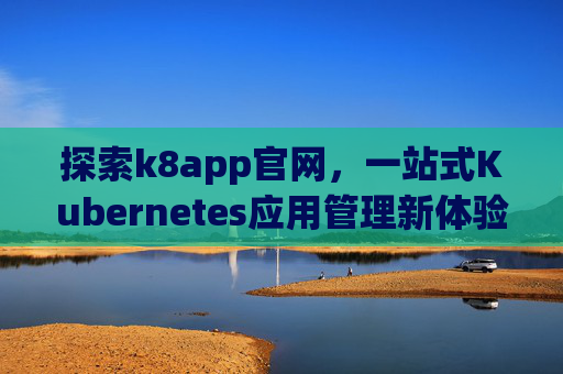 探索k8app官网,一站式Kubernetes应用管理新体验,k8app官网,一站式Kubernetes应用管理新体验 探索k8app官网,一站式Kubernetes应用管理新体验,k8app官网,一站式Kubernetes应用管理新体验