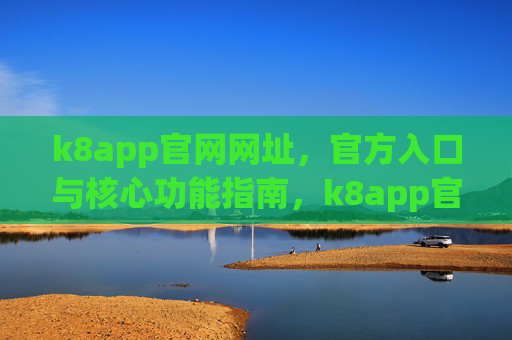 k8app官网网址,官方入口与核心功能指南,k8app官网,官方入口与核心功能指南 k8app官网网址,官方入口与核心功能指南,k8app官网,官方入口与核心功能指南