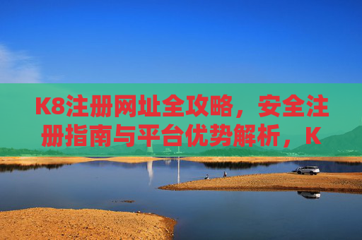 K8注册网址全攻略,安全注册指南与平台优势解析,K8注册全攻略,安全指南与平台优势解析 K8注册网址全攻略,安全注册指南与平台优势解析,K8注册全攻略,安全指南与平台优势解析