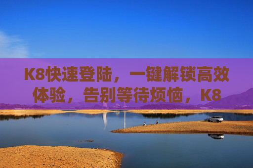 K8快速登陆,一键解锁高效体验,告别等待烦恼,K8一键快速登陆,高效体验告别等待 K8快速登陆,一键解锁高效体验,告别等待烦恼,K8一键快速登陆,高效体验告别等待
