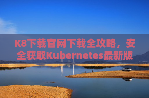 K8下载官网下载全攻略,安全获取Kubernetes最新版本,K8官网下载全攻略,安全获取最新Kubernetes版本 K8下载官网下载全攻略,安全获取Kubernetes最新版本,K8官网下载全攻略,安全获取最新Kubernetes版本