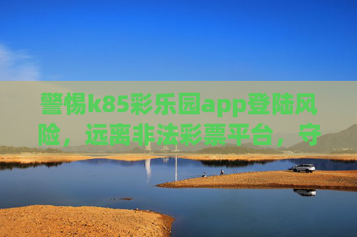 警惕k85彩乐园app登陆风险,远离非法彩票平台,守护财产安全,警惕k85彩乐园app登陆风险,远离非法平台守护财产安全 警惕k85彩乐园app登陆风险,远离非法彩票平台,守护财产安全,警惕k85彩乐园app登陆风险,远离非法平台守护财产安全