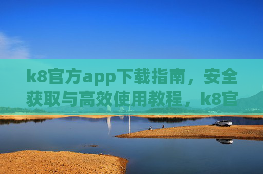 k8官方app下载指南,安全获取与高效使用教程,k8官方app安全下载与高效使用教程 k8官方app下载指南,安全获取与高效使用教程,k8官方app安全下载与高效使用教程