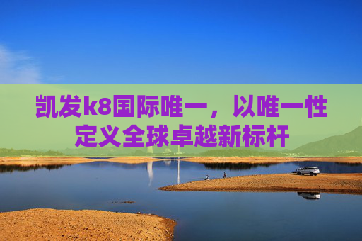凯发k8国际唯一，以唯一性定义全球卓越新标杆