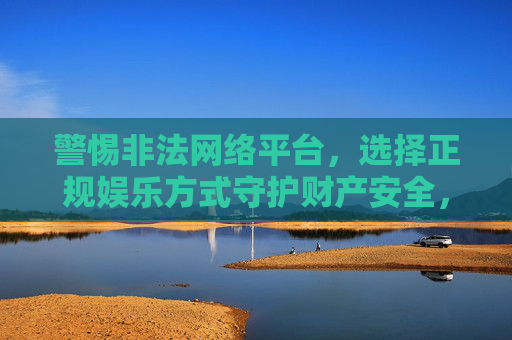 警惕非法网络平台,选择正规娱乐方式守护财产安全,远离非法平台,正规娱乐护财产安全 警惕非法网络平台,选择正规娱乐方式守护财产安全,远离非法平台,正规娱乐护财产安全