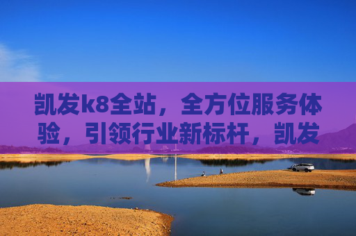 凯发k8全站,全方位服务体验,引领行业新标杆,凯发k8全站,全方位服务铸就行业新标杆 凯发k8全站,全方位服务体验,引领行业新标杆,凯发k8全站,全方位服务铸就行业新标杆