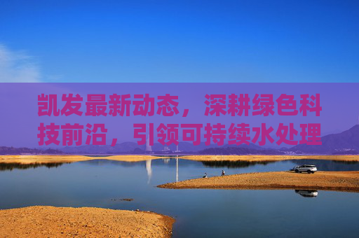 凯发最新动态，深耕绿色科技前沿，引领可持续水处理新未来，凯发深耕绿色科技 引领可持续水处理新未来