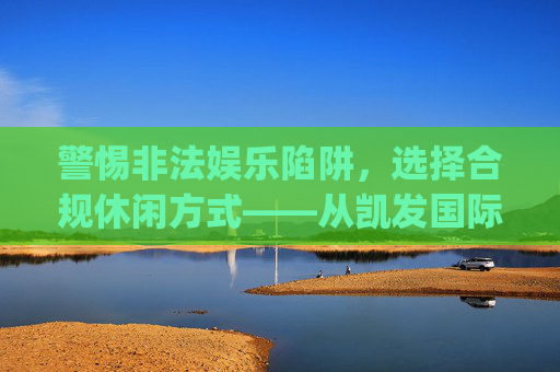 警惕非法娱乐陷阱,选择合规休闲方式——从凯发国际娱乐app看健康娱乐的重要性,警惕非法娱乐陷阱,选择健康合规休闲 警惕非法娱乐陷阱,选择合规休闲方式——从凯发国际娱乐app看健康娱乐的重要性,警惕非法娱乐陷阱,选择健康合规休闲