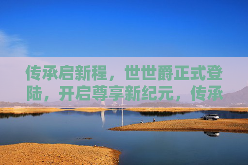 传承启新程,世世爵正式登陆,开启尊享新纪元,传承启新程,世世爵开启尊享新纪元 传承启新程,世世爵正式登陆,开启尊享新纪元,传承启新程,世世爵开启尊享新纪元