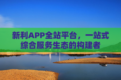 新利APP全站平台,一站式综合服务生态的构建者 新利APP全站平台,一站式综合服务生态的构建者