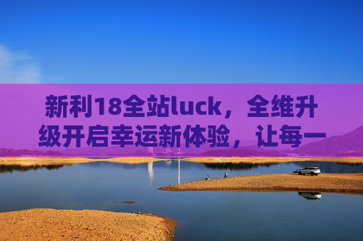 新利18全站luck,全维升级开启幸运新体验,让每一次互动都满载惊喜,新利18全维升级开启幸运互动新体验 新利18全站luck,全维升级开启幸运新体验,让每一次互动都满载惊喜,新利18全维升级开启幸运互动新体验