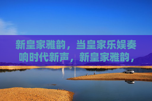 新皇家雅韵,当皇家乐娱奏响时代新声,新皇家雅韵,乐娱奏响时代新声 新皇家雅韵,当皇家乐娱奏响时代新声,新皇家雅韵,乐娱奏响时代新声