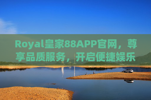 Royal皇家88APP官网，尊享品质服务，开启便捷娱乐新体验，Royal皇家88APP官网，尊享品质服务，开启便捷娱乐新体验