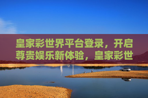 皇家彩世界平台登录，开启尊贵娱乐新体验，皇家彩世界平台登录，尊贵娱乐新体验