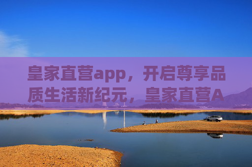 皇家直营app，开启尊享品质生活新纪元，皇家直营APP，开启尊享品质生活新纪元