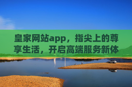 皇家网站app，指尖上的尊享生活，开启高端服务新体验，皇家APP，指尖尊享，高端服务新体验