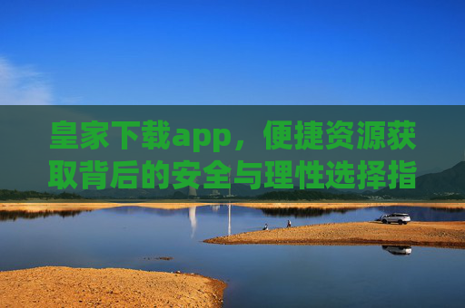 皇家下载app，便捷资源获取背后的安全与理性选择指南，皇家下载app，便捷资源获取的安全与理性选择指南