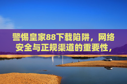 警惕皇家88下载陷阱，网络安全与正规渠道的重要性，皇家88下载陷阱，网络安全需警惕，正规渠道是保障