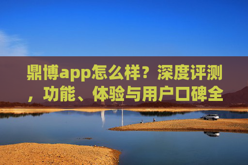 鼎博app怎么样？深度评测，功能、体验与用户口碑全解析，鼎博app深度评测，功能、体验与用户口碑全解析