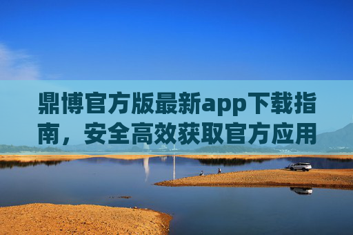鼎博官方版最新app下载指南，安全高效获取官方应用，鼎博官方版最新app下载指南，安全高效获取官方应用