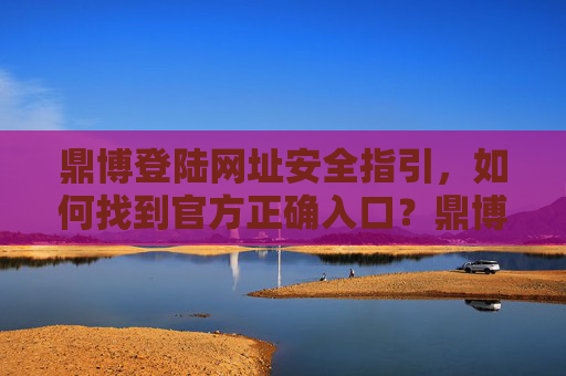 鼎博登陆网址安全指引，如何找到官方正确入口？鼎博登陆网址安全指引，官方正确入口查找