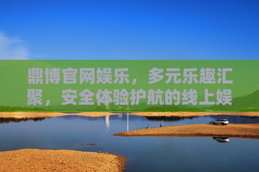 鼎博官网娱乐，多元乐趣汇聚，安全体验护航的线上娱乐新选择，鼎博官网娱乐，多元乐趣汇聚，安全护航的线上新选择