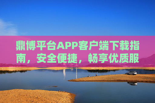 鼎博平台APP客户端下载指南，安全便捷，畅享优质服务，鼎博平台APP客户端下载指南，安全便捷，畅享优质服务
