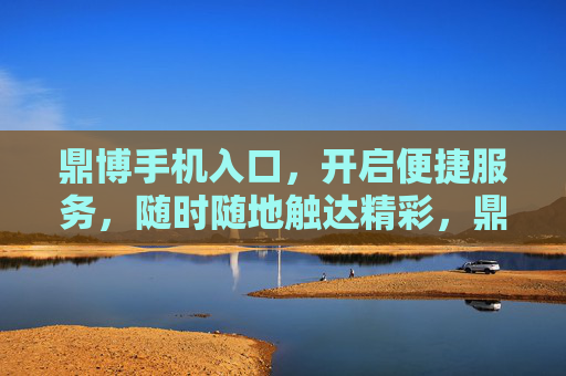鼎博手机入口，开启便捷服务，随时随地触达精彩，鼎博手机入口，便捷随身，精彩随行