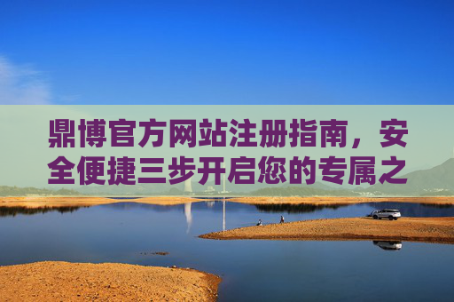 鼎博官方网站注册指南，安全便捷三步开启您的专属之旅，鼎博官网注册指南，安全便捷三步开启专属之旅