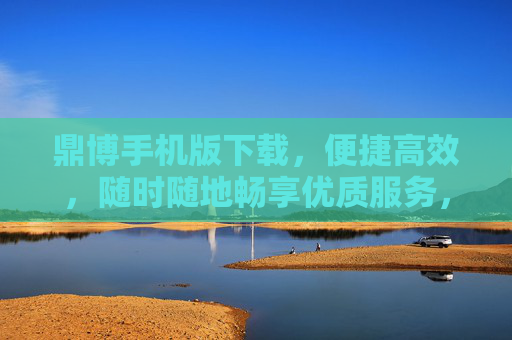 鼎博手机版下载，便捷高效，随时随地畅享优质服务，鼎博手机版下载，便捷高效，随时随地畅享优质服务