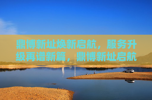 鼎博新址焕新启航，服务升级再谱新篇，鼎博新址启航 服务升级谱新篇