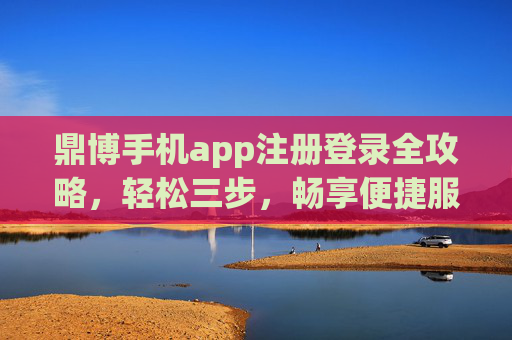 鼎博手机app注册登录全攻略，轻松三步，畅享便捷服务，鼎博手机app注册登录全攻略，轻松三步畅享便捷服务