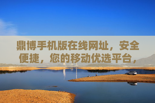 鼎博手机版在线网址，安全便捷，您的移动优选平台，鼎博手机版，安全便捷的移动优选平台