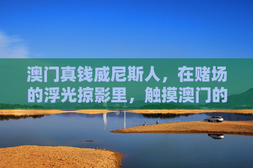 澳门真钱威尼斯人，在赌场的浮光掠影里，触摸澳门的繁华脉搏，澳门威尼斯人，浮光掠影触摸繁华脉搏
