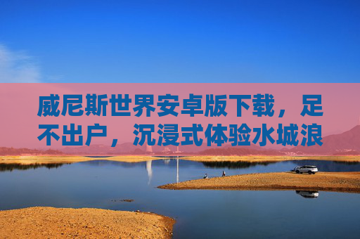 威尼斯世界安卓版下载，足不出户，沉浸式体验水城浪漫，威尼斯世界安卓版下载，足不出户沉浸式体验水城浪漫