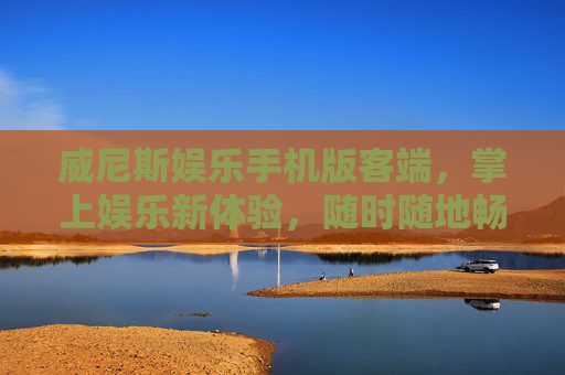 威尼斯娱乐手机版客端，掌上娱乐新体验，随时随地畅享欢乐，威尼斯娱乐手机版，掌上新体验，随时随地畅享欢乐