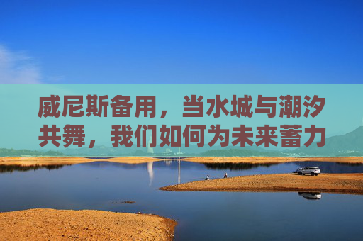 威尼斯备用，当水城与潮汐共舞，我们如何为未来蓄力？威尼斯，与潮汐共舞，为未来蓄力