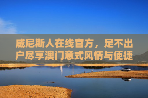 威尼斯人在线官方，足不出户尽享澳门意式风情与便捷服务，威尼斯人在线官方，足不出户尽享澳门意式风情与便捷服务