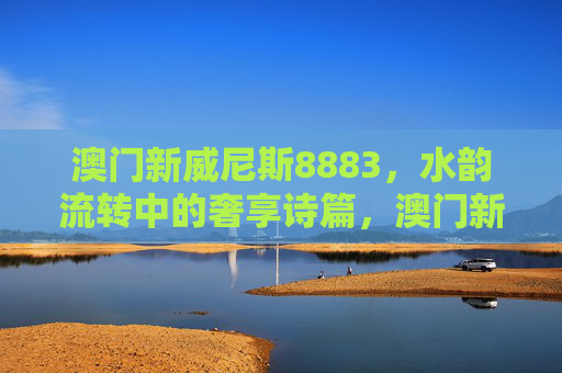 澳门新威尼斯8883，水韵流转中的奢享诗篇，澳门新威尼斯8883，水韵流转的奢享诗篇