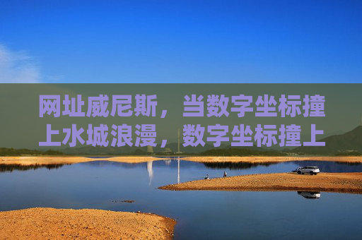 网址威尼斯，当数字坐标撞上水城浪漫，数字坐标撞上水城浪漫