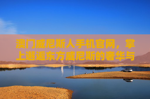 澳门威尼斯人手机官网，掌上邂逅东方威尼斯的奢华与便捷