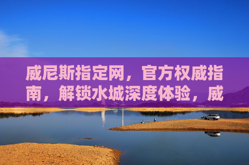 威尼斯指定网，官方权威指南，解锁水城深度体验，威尼斯官方权威指南，解锁水城深度体验