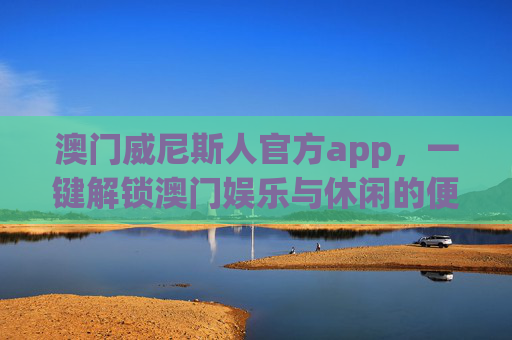 澳门威尼斯人官方app，一键解锁澳门娱乐与休闲的便捷之选，澳门威尼斯人官方app，一键便捷解锁澳门娱乐休闲首选